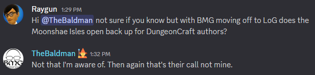 Rayman: Hi TheBaldman not sure if you know but with BMG moving off to LoG does the Moonshae Isles open back up for DungeonCraft authors?\nTheBaldman: Not that I'm aware of. Then again that's their call not mine.